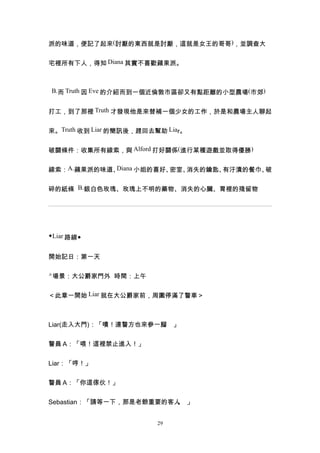 派的味道，便記了起來(討厭的東西就是討厭，這就是女王的哥哥)，並調查大


宅裡所有下人，得知 Diana 其實不喜歡蘋果派。



B.而 Truth 因 Eve 的介紹而到一個近倫敦市區卻又有點距離的小型農場(市郊)


打工，到了那裡 Truth 才發現他是來替補一個少女的工作，於是和農場主人聊起


來。Truth 收到 Liar 的簡訊後，趕回去幫助 Liar。


破關條件：收集所有線索，與 Alford 打好關係(進行某種遊戲並取得優勝)


線索：A.蘋果派的味道、Diana 小姐的喜好、密室、消失的鑰匙、有汙漬的餐巾、破


碎的紙條 B.銀白色玫瑰、玫瑰上不明的藥物、消失的心臟、胃裡的殘留物




◆Liar 路線◆


開始記日：第一天

△場景：大公爵家門外 時間：上午


＜此章一開始 Liar 就在大公爵家前，周圍停滿了警車＞



Liar(走入大門)：「嘖！連警方也來參一腳 」
                      。


警員 A：「喂！這裡禁止進入！」


Liar：「哼！」


警員 A：「你這傢伙！」


Sebastian：「請等一下，那是老爺重要的客人 」
                         。


                         29
 