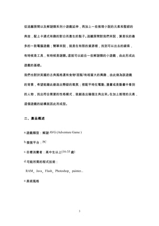 從逃離房間以及解謎類系列小遊戲延伸，再加上一些推理小說的元素和聖經的


典故，配上卡通式有趣的對白而產生的點子。逃離房間對我們來說，算是玩的最


多的一款電腦遊戲；簡單來說，就是在有限的資源裡，找到可以出去的線索，


有時候是工具，有時候是謎題。這就可以結合一些解謎類的小遊戲，由此形成此


遊戲的基礎。


我們也對於英國的古典風格還有食物(甜點)有相當大的興趣，由此做為該遊戲


的背景，希望能藉此創造出懸疑的氣氛；搭配平時在電動、漫畫或是動畫中看到


的人物，找出符合需要的性格模式，就創造出幾個主角出來。在加上推理的元素，


這個遊戲的結構就因此而成型。



二、產品概述



a.遊戲類型：解謎 AVG (Adventure Game )


b.發展平台：PC


c.目標消費者：高中生以上(16-35 歲)


d.可能所需的程式技術：


RAM、Java、Flash、Photoshop、painter...


e.美術風格




                                3
 