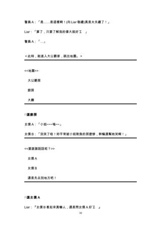 警員 A：「是……是這樣啊！(向 Liar 敬禮)真是太失禮了！」


Liar：「算了，只要了解我的偉大就好了 」
                    。


警員 A：「…」



＜此時，能進入大公爵家，跳出地圖。＞



<<地圖>>


　大公爵房


　廚房


　大廳



□ 選廚房


女僕 A：「小姐~~~嗚~~」


女僕 B：「別哭了啦！妳平常被小姐欺負的那麼慘，幹嘛還幫她哭啊！」



<<要跟誰說話呢？>>


　女僕 A


　女僕 B


　還是先去別地方吧！




□ 選女僕 A


Liar：『女僕 B 看起來真嚇人，還是問女僕 A 好了 』
                            。
                     30
 