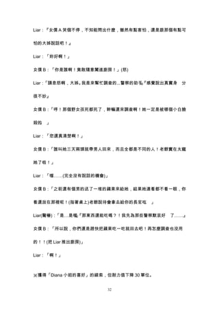 Liar：『女僕 A 哭個不停，不知能問出什麼，雖然有點害怕，還是跟那個有點可


怕的大姊說話吧！』


Liar：「妳好啊！」


女僕 B：「你是誰啊！竟敢隨意闖進廚房！」(怒)


Liar：「請息怒啊，大姊。我是來幫忙調查的...警察的助手『感覺說出真實身 分
                              。
                              」


很不妙』


女僕 B：「哼！那個野女孩死都死了，幹嘛還來調查啊！她一定是被哪個小白臉


殺的 」
  。


Liar：「您還真清楚啊！」


女僕 B：「誰叫她三天兩頭就帶男人回來，而且全都是不同的人！老爺實在太寵


她了啦！」


Liar：「喔……(完全沒有說話的機會)」


女僕 B：「之前還有個男的送了一堆的蘋果來給她，結果她連看都不看一眼，你


看還放在那裡呢！(指著桌上)老爺說待會拿去給你的長官吃 」
                           。


Liar(驚嚇)：「是…是喔『那東西還能吃嗎？！我先為那些警察默哀好 了……』
              。
              」


女僕 B：「所以說，你們還是趕快把蘋果吃一吃就回去吧！再怎麼調查也沒用


的！！(把 Liar 推出廚房)」


Liar：「啊！」



※獲得「Diana 小姐的喜好」的線索，但耐力值下降 30 單位。


                    32
 