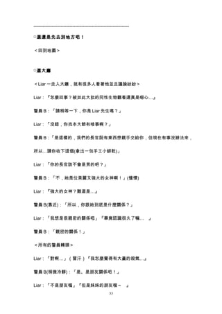 ----------------------------------------------------------------

□ 選還是先去別地方吧！


＜回到地圖＞



□ 選大廳


＜Liar 一走入大廳，就有很多人看著他並且議論紛紛＞


Liar：『怎麼回事？被如此大批的同性生物觀看還真是噁心…』


警員 B：「請稍等一下，你是 Liar 先生嗎？」


Liar：「沒錯，你找本大爺有啥事啊？」


警員 B：「是這樣的，我們的長官說有東西想親手交給你，但現在有事沒辦法來，


所以…請你收下這個(拿出一包手工小餅乾)」


Liar：「你的長官該不會是男的吧？」


警員 B：「不，她是位美麗又強大的女神啊！」(憧憬)


Liar：『強大的女神？難道是…』


警員 B(靠近)：「所以，你跟她到底是什麼關係？」


Liar：「我想是很親密的關係吧」『畢竟認識很久了嘛… 』
                。


警員 B：「親密的關係！」


＜所有的警員轉頭＞


Liar：「對啊…」（冒汗）『我怎麼覺得有大量的殺氣…』


警員 B(稍微冷靜)：「是、是朋友關係吧！」


Liar：「不是朋友喔」『但是妹妹的朋友喔～ 』
           。
                                                  33
 