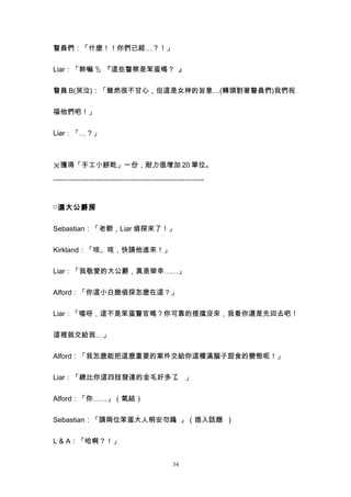 警員們：「什麼！！你們已經…？！」


Liar：「幹嘛？」『這些警察是笨蛋嗎？ 』


警員 B(哭泣)：「雖然很不甘心，但這是女神的旨意…(轉頭對著警員們)我們祝


福他們吧！」


Liar：「…？」



※獲得「手工小餅乾」一份，耐力值增加 20 單位。

----------------------------------------------------------------


□ 選大公爵房


Sebastian：「老爺，Liar 偵探來了！」


Kirkland：「咳、咳，快請他進來！」


Liar：「我敬愛的大公爵，真是榮幸……」


Alford：「你這小白臉偵探怎麼在這？」


Liar：「喔呀，這不是笨蛋警官嗎？你可靠的搭擋沒來，我看你還是先回去吧！


這裡就交給我…」


Alford：「我怎麼能把這麼重要的案件交給你這種滿腦子甜食的變態呢！」


Liar：「總比你這四肢發達的金毛好多了 」
                    。


Alford：「你……」（氣結）


Sebastian：「請兩位笨蛋大人稍安勿躁。」（插入話題 ）


L & A：「哈啊？！」


                                                  34
 