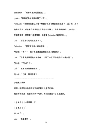 Sebastian：「老爺有重要的話要說 」
                    。


L & A：『剛剛好像被暗暗地罵了一下…』


Kirkland：「我想兩位都已約略了解關於我那可憐孫女的悲劇了，為了她、為了


倫敦的治安，以及看在親愛的女王陛下的名譽上，請盡快破案吧！Liar 先生，


在調查期間，您需要什麼儘管說，我會讓 Sebastian 幫助你的…」


Liar：「請您放心的包在我身上！」


Sebastian：「那麼請前往小姐的房間 」
                     。


Alford：「等一下！我才不想讓這白癡偵探加入調查呢！」


Liar：「你還真是頭固執的驢子啊！...(想了一下)不如我們比一場如何？」


Alford：「What？！」


Liar：「我贏了就全都聽我的 」
               。


Alford：「好啊！誰怕誰啊！」

----------------------------------------------------------------

小遊戲：跳棋


規則：跳過對方的旗子就可以把對方的旗子吃掉)


獲勝的條件是：把對方的棋子吃掉，剩下的最後一子就是贏家。



［［輸了］］→再挑戰一次


［［贏了］］→


Alford:「…」


Liar：「怎麼樣啊！」
                                                  35
 