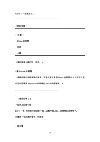 Alford：「隨便你！」

----------------------------------------------------------------


＜跳出地圖＞



<<地圖>>


　Diana 的房間


　廚房


　大廳



＜選廚房或大廳的話，同前。＞



□ 選 Diana 的房間


＜這裡就類似逃離房間的場景，玩家必須在畫面(Diana 的房間)上找出可疑之處，


也可以問管家 Sebastian 和現場的 Alford 或是警員。＞


----------------------------------------------------------------


［［畫面點擊］］


＞點桌上的餐巾紙


Liar：『嗯~現場維持的還算不錯…這餐巾紙上的…是食物的油漬嗎？』


※獲得「有汙漬的餐巾」的線索



＞點衣櫃


                                                  36
 