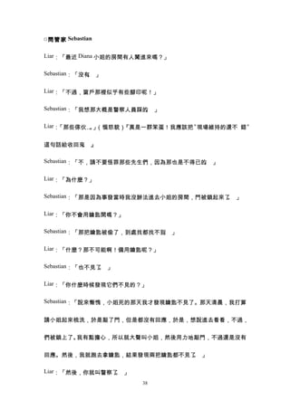 □ 問管家 Sebastian

Liar：「最近 Diana 小姐的房間有人闖進來嗎？」


Sebastian：「沒有 」
             。

Liar：「不過，窗戶那裡似乎有些腳印呢！」


Sebastian：「我想那大概是警察人員踩的 」
                       。

Liar：「那些傢伙… 」
           。 （惱怒貌）『真是一群笨蛋！我應該把〝現場維持的還不 錯〞


這句話給收回來 』
       。

Sebastian：「不，請不要怪罪那些先生們，因為那也是不得已的 」
                                 。

Liar：「為什麼？」


Sebastian：「那是因為事發當時我沒辦法進去小姐的房間，門被鎖起來了 」
                                     。

Liar：「你不會用鑰匙開嗎？」


Sebastian：「那把鑰匙被偷了，到處找都找不到 」
                          。

Liar：「什麼？那不可能啊！備用鑰匙呢？」


Sebastian：「也不見了 」
               。

Liar：「你什麼時候發現它們不見的？」


Sebastian：「說來慚愧，小姐死的那天我才發現鑰匙不見了。那天清晨，我打算


請小姐起來梳洗，於是敲了門，但是都沒有回應，於是，想說進去看看，不過，


們被鎖上了。我有點擔心，所以就大聲叫小姐，然後用力地敲門，不過還是沒有


回應。然後，我就跑去拿鑰匙，結果發現兩把鑰匙都不見了 」
                          。

Liar：「然後，你就叫警察了 」
               。
                      38
 