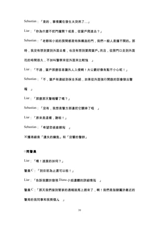 Sebastian：「是的，事情實在發生太突然了…」


Liar：「你為什麼不把門撞開？或是，從窗戶爬進去？」


Sebastian：「老爺和小姐的房間都是特殊構造的門，我們一般人是撞不開的。那


時，我沒有想到要到外面去看，也沒有想到要爬窗戶。而且，從房門口走到外面


花的時間很久，不如叫警察來從外面來比較快 」
                    。

Liar：「不過，窗戶那麼容易讓外人入侵啊！大公爵好像有點不小心呢！」


Sebastian：「不，窗戶有連結到保全系統，如果從外面強行開啟的話會發出警


報 」
 。

Liar：「那麼那天警報響了嗎？」


Sebastian：「沒有，我想是警方那邊把它關掉了吧 」
                           。

Liar：「原來是這樣，謝啦！」


Sebastian：「希望您偵查順利 」
                  。

※獲得線索「遺失的鑰匙」和「沒響的警鈴」



□ 問警員

Liar：「嘿！進展的如何？」


警員 C：「到目前為止還可以啦！」

Liar：「告訴我關於發現 Diana 小姐遺體的詳細情形 」
                             。


警員 C：「那天我們接到管家的通報就馬上趕來了，啊！我們是指隸屬於最近的


警局的我同事和我兩個人 」
           。


                       39
 