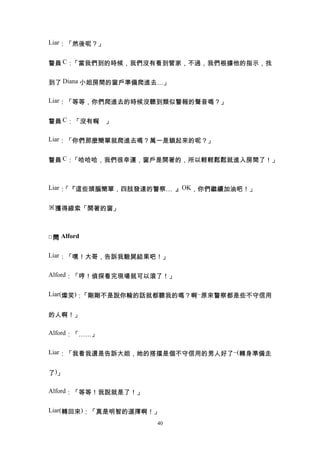 Liar：「然後呢？」


警員 C：「當我們到的時候，我們沒有看到管家，不過，我們根據他的指示，找


到了 Diana 小姐房間的窗戶準備爬進去…」

Liar：「等等，你們爬進去的時候沒聽到類似警報的聲音嗎？」


警員 C：「沒有啊 」
         。

Liar：「你們那麼簡單就爬進去嗎？萬一是鎖起來的呢？」


警員 C：「哈哈哈，我們很幸運，窗戶是開著的，所以輕輕鬆鬆就進入房間了！」



Liar：「『這些頭腦簡單，四肢發達的警察… 』OK，你們繼續加油吧！」

※獲得線索「開著的窗」



□ 問 Alford

Liar：「嘿！大哥，告訴我驗屍結果吧！」


Alford：「哼！偵探看完現場就可以滾了！」


Liar(燦笑)：「剛剛不是說你輸的話就都聽我的嗎？啊~原來警察都是些不守信用


的人啊！」

Alford：「……」


Liar：「我看我還是告訴大姐，她的搭擋是個不守信用的男人好了~(轉身準備走


了)」

Alford：「等等！我說就是了！」


Liar(轉回來)：「真是明智的選擇啊！」
                     40
 