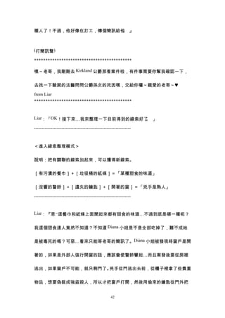 種人了！不過，他好像在打工，傳個簡訊給他 』
                    。



(打簡訊聲)

*******************************************

嘿～老哥，我剛剛去 Kirkland 公爵那看案件啦，有件事需要你幫我確認一下，


去找一下驗屍的法醫問問公爵孫女的死因嘿，交給你囉～親愛的老哥～♥

from Liar
*******************************************


Liar：「OK！接下來…我來整理一下目前得到的線索好了 」
                            。

----------------------------------------------------------------


＜進入線索整理模式＞


說明：把有關聯的線索加起來，可以獲得新線索。


［有污漬的餐巾］＋［垃圾桶的紙條］＝「某種甜食的味道」


［沒響的警鈴］＋［遺失的鑰匙］＋［開著的窗］＝「兇手是熟人」

----------------------------------------------------------------


Liar：『恩~這餐巾和紙條上面聞起來都有甜食的味道…不過到底是哪一種呢？


我這個甜食達人竟然不知道？不知道 Diana 小姐是不是全部吃掉了，難不成她


是被毒死的嗎？可惡…看來只能等老哥的簡訊了。Diana 小姐被發現時窗戶是開


著的，如果是外部人強行開窗的話，應該會使警鈴響起…而且案發後要從房裡


逃出，如果窗戶不可能，就只剩門了。兇手從門逃出去前，從櫃子裡拿了些貴重


物品，想要偽裝成強盜殺人，所以才把窗戶打開，然後用偷來的鑰匙從門外把


                                                  42
 