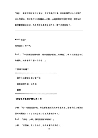 門鎖上…看來這個兇手想法單純，沒有完善的計畫。而且能讓 Diana 小姐開門，


進入房間的，應該是 Diana 熟識的人才對…也就是說兇手還在屋裡…那證據？


我想警察到的時候，兇手應該就處理掉了吧？…這下怎麼辦呢？』




◆Truth 路線◆


開始記日：第一天



Truth：「Eve 說最近財務吃緊，看來我要多打些工來賺錢了。咦？前面剛好有公


佈欄欸，去看看有什麼工作好了 」
              。



<<點選公佈欄>>

*******************************************

　到任性的富家少爺公寓打掃


　到牧場擠牛奶、送牛奶


　離開

*******************************************

□ 到任性的富家少爺公寓打掃



少爺：「吼～老爸很過分欸，每次都喜歡把我找的管家帶走，這樣我的三餐要由


誰來照顧啊！！！（抱頭）咦？你是來應徵的嗎？」

Truth：「是的，少爺。請問我要打掃哪裡？」


少爺：「這個嘛，我肚子餓了，快去煮東西給我吃！」
                                 43
 