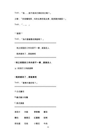 Truth：「我……我不是來打掃的而已嗎？」


少爺：「你很囉唆耶，叫你去煮你就去煮，說那麼多廢話！」

Truth：「…… 」
         。



<<廚房>>


Truth：「為什麼會變成煮飯啊？ 」

*******************************************

　和之前說的工作內容不一樣，直接走人


　既然都來了，那就煮吧

*******************************************

□ 和之前說的工作內容不一樣，直接走人


※ 回到打工系統選單



□ 既然都來了，那就煮吧

Truth：「要煮什麼好呢？」

*******************************************

A.日式壽司


B.義式義大利麵


C.美式漢堡

*******************************************

海苔片　　米飯　　　筆管麵　　蕃茄　　　


麵包　　　酸黃瓜　　紅蘿蔔　　蛤蜊　　　


荷包蛋　　花枝　　　小黃瓜　　牛肉
                                 44
 
