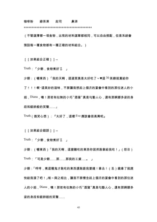 咖啡粉　　綠茶凍　　起司　　　鼻涕

*******************************************

（不管選擇哪一項食物，出現的材料選單都相同，可以自由搭配，但是系統會


預設每一種食物都有一種正確的材料組合。）



［［如果組合正確］］→

Truth：「少爺，食物煮好了 」
               。


少爺：（嚼東西）「我的天啊，這道菜真是太好吃了～♥這 30 英鎊就賞給你


了！！！啊~這美妙的滋味，不禁讓我想起上個月的宴會中看到的那位迷人的小


姐，Diana，噢！那若有似無的小巧〝酒窩〞真是勾動人心，還有那婀娜多姿的身


段和銀鈴般的笑聲……」

Truth（微笑心想）：『太好了，這樣 Eve 應該會很高興吧』



［［如果組合錯誤］］→

Truth：「少爺，食物煮好了 」
               。


少爺：（嚼東西）「我的天啊，這麼難吃的東西你居然敢拿給我吃！」（怒目）

Truth：「可是少爺……那……那我的工資…… 」
                       。


少爺：「哼哼，煮這種鬼才敢吃的東西還敢跟我要錢！拿去！（丟）錢拿了就趕


快給我滾了吧！」唉～與之相比，讓我不禁懷念起上個月的宴會中看到的那位迷


人的小姐，Diana，噢！那若有似無的小巧〝酒窩〞真是勾動人心，還有那婀娜多


姿的身段和銀鈴般的笑聲……


                                 45
 