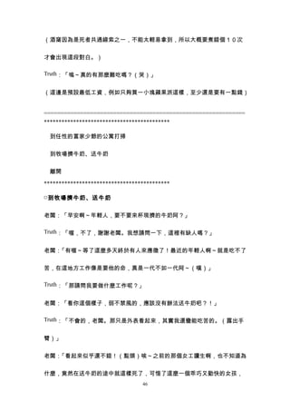 （酒窩因為是死者共通線索之一，不能太輕易拿到，所以大概要煮錯個１０次


才會出現這段對白。）

Truth：「嗚～真的有那麼難吃嗎？（哭）」


（這邊是預設最低工資，例如只夠買一小塊蘋果派這樣，至少還是要有一點錢）


=============================================================
*******************************************

　到任性的富家少爺的公寓打掃


　到牧場擠牛奶、送牛奶


　離開

*******************************************

□ 到牧場擠牛奶、送牛奶


老闆：「早安啊～年輕人，要不要來杯現擠的牛奶阿？」

Truth：「喔，不了，謝謝老闆。我想請問一下，這裡有缺人嗎？」


老闆：「有喔～等了這麼多天終於有人來應徵了！最近的年輕人啊～就是吃不了


苦，在這地方工作像是要他的命，真是一代不如一代阿～（嘆）」

Truth：「那請問我要做什麼工作呢？」


老闆：「看你這個樣子，弱不禁風的，應該沒有辦法送牛奶吧？！」

Truth：「不會的，老闆。那只是外表看起來，其實我還蠻能吃苦的。（露出手


臂）」


老闆：「看起來似乎還不錯！（點頭）唉～之前的那個女工讀生啊，也不知道為


什麼，竟然在送牛奶的途中就這樣死了，可惜了這麼一個乖巧又勤快的女孩，
                                 46
 