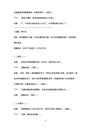 怎麼會遇到這種事情呢～世事無常阿～（搖頭）」

Truth：「真是可憐啊…那我是要接替他的工作嗎？」


老闆：「不，牛奶我已經找其他人去送了，你來幫我擠牛奶好了！」

----------------------------------------------------------------

小遊戲：擠牛奶


規則：使用鍵盤左右鍵，先按左鍵再按右鍵，並且快速重覆此動作，按的越快


擠的越多。


過關條件：計時 30 秒擠出 1 公升的牛奶。



［［達成］］→


老闆：「沒想到你還挺厲害的嗎～來來來～這是你的工資！」

Truth：「謝謝老闆！（燦笑）」


老闆：「哈哈～真是一個有禮貌的孩子！想到以前的那個女孩啊，她也跟你一樣


是非常有禮貌的孩子，臉上常常帶著燦爛的笑容，旁邊還有個小巧的酒窩呢～


可惜啊可惜～命運真是捉弄人～（搖頭）」

Truth：「老闆您還是節哀順變吧，如果您有需要我會再來幫忙的！」


老闆：「謝謝你阿，年輕人～」



［［未達成］］→


老闆：「這麼簡單的工作你也做不來，現在的年輕人啊真是～（搖頭）」

Truth：「老闆，真是非常抱歉 」
                。


                                                  47
 