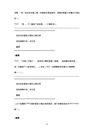 老闆：「唉～現在的年輕人啊～你還是另尋高就吧，這樣的粗重工作實在不適合


你！」

Truth：「是……Eve 會殺了我的啊……(小聲碎念)」

=============================================================
*******************************************

　到任性的富家少爺的公寓打掃


　到牧場擠牛奶、送牛奶


　離開

*******************************************

□ 離開

Truth：「完蛋了完蛋了……我居然才賺到這麼一點錢……就這樣回家的話……


我一定會被 Eve 給宰掉的……（碎念）不行！我要賺更多的錢才行啊啊啊


啊！！！」

=============================================================
*******************************************

　到任性的富家少爺的公寓打掃


　到牧場擠牛奶、送牛奶


　離開

*******************************************

（以下為賺得 3000 英鎊(預設)才會出現的對話，要不然會快速走向 Bad Ending


啊！）



□ 離開


                                 48
 
