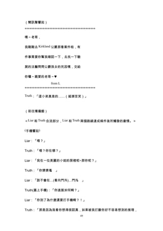 （簡訊聲響起）

*******************************************

嘿～老哥，


我剛剛去 Kirkland 公爵那看案件啦，有


件事需要你幫我確認一下，去找一下驗


屍的法醫問問公爵孫女的死因嘿，交給


你囉～親愛的老哥～♥

                from L
*******************************************

Truth：「這小弟真是的……（搖頭苦笑）」



（前往殯儀館）


＜Liar 和 Truth 合流部分，Liar 和 Truth 兩個路線達成條件後所觸發的劇情。＞

(手機響起)


Liar：「喂？」


Truth：「喂？你在哪？」


Liar：「我在一位美麗的小姐的房裡呢~那你呢？」


Truth：「你猜猜看 」
           。


Liar：「該不會在…(看向門外)…門外 」
                    。


Truth(蓋上手機)：「你進展如何啊？」


Liar：「你到了為什麼還要打手機啊？！」


Truth：「那是因為我看你想得很認真，如果被我打斷你好不容易想到的推理，
                                 49
 