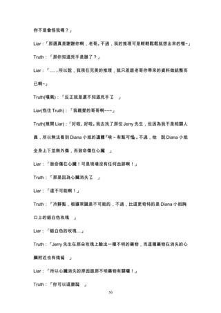 你不是會怪我嗎？」


Liar：「那還真是謝謝你啊，老哥。不過，我的推理可是輕輕鬆鬆就想出來的喔~」


Truth：「那你知道兇手是誰了？」


Liar：「……所以說，我現在完美的推理，就只差跟老哥你帶來的資料做統整而


已啊~」


Truth(嘆氣)：「反正就是還不知道兇手了 」
                      。


Liar(抱住 Truth)：「我親愛的哥哥啊~~~」


Truth(推開 Liar)：「好啦、好啦。我去找了那位 Jerry 先生，但因為我不是相關人


員，所以無法看到 Diana 小姐的遺體『唉～有點可惜 。
                           。 不過，他 說 Diana 小姐
                           』


全身上下並無外傷，而致命傷在心臟 」
                。


Liar：「致命傷在心臟！可是現場沒有任何血跡啊！」


Truth：「那是因為心臟消失了 」
                。


Liar：「這不可能啊！」


Truth：「冷靜點，根據常識是不可能的，不過，比這更奇特的是 Diana 小姐胸


口上的銀白色玫瑰 」
        。


Liar：「銀白色的玫瑰…」


Truth：「Jerry 先生在那朵玫瑰上驗出一種不明的藥物，而這種藥物在消失的心


臟附近也有殘留 」
       。


Liar：「所以心臟消失的原因跟那不明藥物有關囉！」


Truth：「你可以這麼說 」
             。
                        50
 