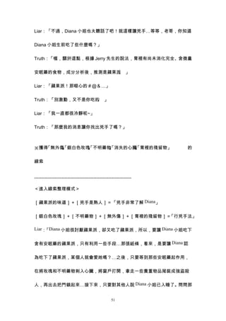 Liar：「不過，Diana 小姐也太聽話了吧！就這樣讓兇手…等等，老哥，你知道


Diana 小姐生前吃了些什麼嗎？」


Truth：「喔，關於這點，根據 Jerry 先生的說法，胃裡有尚未消化完全、含微量


安眠藥的食物，成分分析後，推測是蘋果派 」
                   。


Liar：「蘋果派！那噁心的＃＠＆…」


Truth：「別激動，又不是你吃的 」
                 。


Liar：「我一直都很冷靜呢~」


Truth：「那麼我的消息讓你找出兇手了嗎？」



※獲得「無外傷 銀白色玫瑰 不明藥物 消失的心臟 胃裡的殘留物」
       」
       、
       「     」
             、
             「    」
                  、
                  「     」
                        、
                        「                                          的


線索


----------------------------------------------------------------

＜進入線索整理模式＞


［蘋果派的味道］＋［兇手是熟人］＝「兇手非常了解 Diana」


［銀白色玫瑰］＋［不明藥物］＋［無外傷］＋［胃裡的殘留物］＝「行兇手法」

Liar： Diana 小姐很討厭蘋果派，卻又吃了蘋果派，所以，要讓 Diana 小姐吃下
     「


含有安眠藥的蘋果派，只有利用一些手段…那張紙條，看來，是要讓 Diana 認


為吃下了蘋果派，某個人就會愛她嗎？…之後，只要等到那些安眠藥起作用，


在將玫瑰和不明藥物刺入心臟，將窗戶打開，拿走一些貴重物品尾裝成強盜殺


人，再出去把門鎖起來…接下來，只要對其他人說 Diana 小姐已入睡了。問問那


                                                  51
 