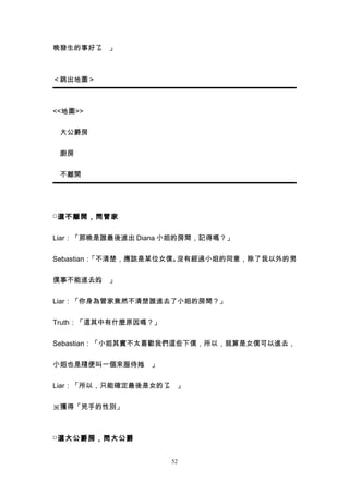晚發生的事好了 」
       。



＜跳出地圖＞



<<地圖>>


　大公爵房


　廚房


　不離開




□ 選不離開，問管家


Liar：「那晚是誰最後進出 Diana 小姐的房間，記得嗎？」


Sebastian：「不清楚，應該是某位女僕。沒有經過小姐的同意，除了我以外的男


僕事不能進去的 」
       。


Liar：「你身為管家竟然不清楚誰進去了小姐的房間？」


Truth：「這其中有什麼原因嗎？」


Sebastian：「小姐其實不太喜歡我們這些下僕，所以，就算是女僕可以進去，


小姐也是隨便叫一個來服侍她 」
             。


Liar：「所以，只能確定最後是女的了 」
                   。


※獲得「兇手的性別」



□ 選大公爵房，問大公爵


                     52
 
