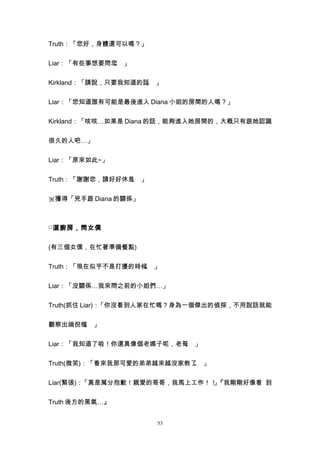 Truth：「您好，身體還可以嗎？」


Liar：「有些事想要問您 」
             。


Kirkland：「請說，只要我知道的話 」
                    。


Liar：「您知道誰有可能是最後進入 Diana 小姐的房間的人嗎？」


Kirkland：「咳咳…如果是 Diana 的話，能夠進入她房間的，大概只有跟她認識


很久的人吧…」


Liar：「原來如此~」


Truth：「謝謝您，請好好休息 」
                。


※獲得「兇手跟 Diana 的關係」



□ 選廚房，問女僕


(有三個女僕，在忙著準備餐點)


Truth：「現在似乎不是打擾的時候 」
                  。


Liar：「沒關係…我來問之前的小姐們…」


Truth(抓住 Liar)：「你沒看到人家在忙嗎？身為一個傑出的偵探，不用說話就能


觀察出端倪喔 」
      。


Liar：「我知道了啦！你還真像個老媽子呢，老哥 」
                        。


Truth(微笑)：「看來我那可愛的弟弟越來越沒家教了 」
                           。


Liar(緊張)：「真是萬分抱歉！親愛的哥哥，我馬上工作！！『我剛剛好像看 到
                             」


Truth 後方的黑氣…』


                     53
 
