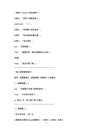 一晚進入 Diana 小姐的房間？」


女僕 B：「我們三個都有喔！」


Liar&Truth：「？！」


女僕 A：「我是幫小姐送宵夜 」
              。


女僕 B：「我去拿她的髒衣服 」
              。


女僕 C：「我去倒茶 」
          。


Liar：「是這樣啊！」


Truth：「謝謝妳們，趕快把餐點送出去吧！」


(走廊)


Truth：「想出什麼了嗎？」

----------------------------------------------------------------

＜進入線索整理模式＞


說明：選擇題模式。選錯兩題，直接進入日夜模式。


［［選錯兩題］］


Liar：「我還要不知道~我要甜食啦！」


Truth：「只好明天再來了 」
              。


※ 再加一天，耐力值下降 20 單位。

----------------------------------------------------------------

［［選擇題］］


1.兇手的性別：□男 □女


2.哪兩個女僕與 Diana 認識較久：□女僕 A □女僕 B □女僕 C
                                                  55
 
