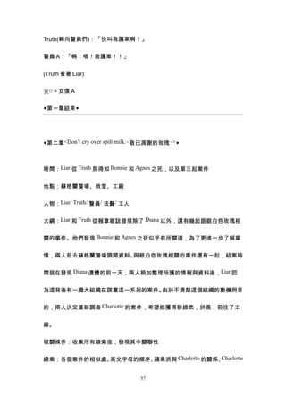 Truth(轉向警員們)：「快叫救護車啊！」


警員 A：「啊！喂！救護車！！」


(Truth 看著 Liar)


※□＝女僕 A


◆第一章結束◆




◆第二章<Don’t cry over spilt milk.~敬已凋謝的玫瑰~>◆



時間：Liar 從 Truth 那得知 Bonnie 和 Agnes 之死，以及第三起案件


地點：蘇格蘭警場、教堂、工廠


人物：Liar/ Truth/.警員/ 法醫/ 工人


大綱：Liar 和 Truth 從報章雜誌發現除了 Diana 以外，還有幾起跟銀白色玫瑰相


關的事件。他們發現 Bonnie 和 Agnes 之死似乎有所關連，為了更進一步了解案


情，兩人前去蘇格蘭警場調閱資料。與銀白色玫瑰相關的案件還有一起，結案時


間就在發現 Diana 遺體的前一天，兩人稍加整理所獲的情報與資料後，Liar 認


為這背後有一龐大組織在謀畫這一系列的案件。由於不清楚這個組織的動機與目


的，兩人決定重新調查 Charlotte 的案件，希望能獲得新線索，於是，前往了工


廠。


破關條件：收集所有線索後，發現其中關聯性


線索：各個案件的相似處、英文字母的順序、蘋果派與 Charlotte 的關係、Charlotte


                              57
 