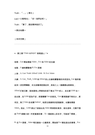 Truth：「…」（黑化）


Liar(一口氣喝光)：「好！我們走吧！」


Truth：『算了，提起精神就好了』


＜跳出地圖＞



（尚未完稿）




◆ 第三章<I hate applepie!~香氣逼人~>◆



時間：Liar 開始懷疑 Adam，Eve 和 Adam 的失蹤


地點：A.蘇格蘭警場 B. Eve 房裡


人物：A. Liar/ Truth/ Alford/ Lilith B. Eve/ Adam


大綱：A. Liar、Truth、Lilith 和 Alford 四人在蘇格蘭警場的休息室內。Liar 雖然看


起來一派悠閒懶散，目光卻難得認真起來，其他三人一臉嚴肅地看著他，

Alford 打破沉默，說他要馬上帶著他的部下衝去 Eden 抓人，並且要 Lilith 也一


起出發，但 Lilith 認為不妥，想要聽聽 Liar 的意見。Liar 覺得證據不夠充分，更


何況，除了 Eden 的老闆 Gabriel，他更在意蘋果派這個線索，也讓他懷疑

Adam。因此，Lilith 提出了直接去找 Adam 問清楚的意見，就在這時，沉默不語


的 Truth 提醒大家一件更重要的事：下一個被害人的名字，可能是 E 開頭…



B. 在 Eve 房裡，Adam 喝完最後一口蘋果茶，開始與 Eve 聊起過去的事情，Eve
                                     59
 