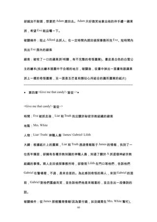 卻越加不耐煩，想要把 Adam 趕回去。Adam 只好微笑地拿出他的伴手禮---蘋果


派，希望 Eve 能品嚐一下。


破關條件：阻止 Alford 去抓人、在一定時間內趕回偵探事務所找 Eve、短時間內


找出 Eve 房內的線索


線索：被咬了一口的蘋果派(明顯，有不完整的奇怪圖案)、書皮是白色的白雪公


主的繪本(找出繪本插圖中不合裡的地方，破關後，從書中掉出一面畫有跟蘋果


派上一樣的奇怪圖案，另一面是五芒星和類似心所結合的圓形圖案的紙片)

=============================================================

◆ 第四章<Give me that candy!~盲從~>◆



<Give me that candy!~盲從~>


時間：Eve 被抓走後，Liar 和 Truth 找出關於秘密宗教組織的線索


地點：Mrs. White


人物：Liar/ Truth/ 神職人員/ James/ Gabriel/ Lilith


大綱：根據紙片上的圖案，Liar 和 Truth 透過情報販子 James 的情報，找到了一


位長年隱居，卻擁有各種宗教知識的神職人員，知道了關於 A 派這個神祕宗教


組織的事情。兩人走回偵探事務所時，卻發現 Lilith 在門口等他們，告訴他們

Gabriel 在警場裡，不過，是來自首的。為此感到奇怪的兩人，來到 Gabriel 的面


前，Gabriel 對他們露齒而笑，並告訴他們他是來報喜的，並且念出一段像詩的


話。


破關條件：從 James 那裡獲得情報(因為要付錢，如沒錢需在 Mrs. White 幫忙)、
                                   60
 