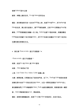破解 Gabriel 話中之謎


線索：神職人員的住所、Eve 和 Adam 的所在地



備註：原來幕後黑手是一位名叫GOD的人物，他是Eden的Boss，而Applepie是

Eden的支派，勢力卻日益強大，使GOD感到威脅，尤其Adam又開發出Angel的


藥物，GOD想要藉這次機會一石二鳥。Gabriel去跟Liar說的時候，其實是聽從

GOD的命令想藉Liar的手幹掉Adam，而Gabriel的提示是關於Adam和Eve的所在


位置和通往那裡的方法。




◆ 第五章<Treat or trick.~這又不是聖經~>◆



<Treat or trick.~這又不是聖經~>


時間：找到 Eve 和 Adam, 與 Adam 對恃


地點： Eden 秘密地下室


人物：Liar/ Truth./ Eve./ Adam./ Lilith/ 組織人員


大綱：解開密碼、打開通往地下室的密門後，在 Liar、Truth 和 Lilith 眼前的是昏


迷躺在房中央的 Eve 和站在前方的 Adam，以及一群穿紅披風的 Applepie 的人


員包圍著他們。Lilith 舉槍瞄準 Adam、Truth 也處在備戰狀態，眼看衝突將一觸即


發，Adam 帶著微笑面向 Liar，開始對質。


備註：這裡有個隱藏結局，就是 Eve 打昏 Adam 把他抓住，並自行逃出。



                                  61
 