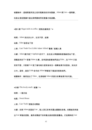 破關條件：這裡需要用到之前所蒐集到的所有證據，Adam 問 Liar 一個問題，


玩家必須從證據中選出與問題相符的證據才能過關。




◆第六章<Sugar melts in coffee.~烤焦的蘋果派~>◆



時間：Adam 消失於火中，生死不詳，結案


地點：Eden 秘密地下室


人物：Liar/ Truth/ Eve/.Lilith/ Adam/ Alford /警員./ 組織人員


大綱：Adam 親手殺了 Applepie 的手下，並且放火準備燒毀這個祕密地下室，


清醒過來的 Eve 對著 Adam 大罵，並希望他跟著她們逃出 Eden，但 Adam 只是


笑笑不語，只對著 Liar 說了幾句暗示這背後有另一個幕後黑手的話後，消失於


火中。這時，接到 Lilith 命令的 Alford 帶著部下衝進來搭救他們。


破關條件：雖然逃出了 Eden，但須破解 Adam 所提示的幕後黑手的代號。




◆末章<The lovely smell.~尾聲~>◆


時間：一個月後


地點：Sweet House


人物：Liar/ Truth/ 甜點店老闆娘


大綱：回想 Adam 的話的 Liar，陷入深沉思考而露出嚴肅的表情。老闆娘突然端


出 Liar 常點的甜點，雖然老闆娘不知來龍去脈卻還是鼓勵他。打起精神的 Liar


                                  62
 