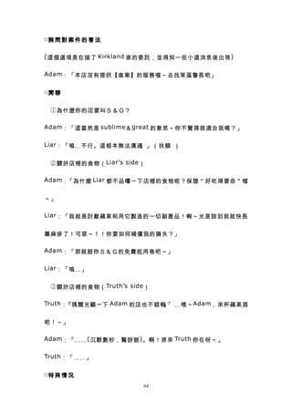 □詢 問 對 案 件 的 看 法


( 這個選項是在接了 Kirkland 家的委託，並得知一些小道消息後出現 )


Adam ：「本店沒有提供【查案】的服務喔～去找笨蛋警長吧」


□閒 聊


　 ① 為什麼你的店要叫Ｓ＆Ｇ？

Adam ：「這當然是 sublime ＆ great 的意思～你不覺得很適合我嗎？」


Liar ：「嗚…不行。這根本無法溝通。」（扶額 ）


　 ② 關於店裡的食物（ Liar’s side ）

Adam ：「為什麼 Liar 都不品嚐一下店裡的食物呢？保證＂好吃得要命＂喔


～」

Liar ：「我就是討厭蘋果和用它製造的一切副產品！啊～光是談到我就快長


蕁麻疹了！可惡～！！你要如何補償我的損失？」

Adam ：「那就賠你Ｓ＆Ｇ的免費抵用卷吧～」


Liar ：「嗚…」


　 ③ 關於店裡的食物（ Truth’s side ）

Truth ：『偶爾光顧一下 Adam 的店也不錯啊「 …喂～ Adam ，來杯蘋果酒
                          』


吧！～」

Adam ：「…… ( 沉默數秒，驚訝貌 ) 。啊！原來 Truth 你在呀～」


Truth ：「……」


□特 殊 情 況
                         64
 