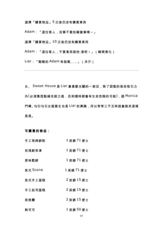 選擇「購買物品」 5 次後仍沒有購買東西

Adam ：「這位客人，沒事不要妨礙營業唷～」


選擇「購買物品」 10 次後仍沒有購買東西

Adam ：「這位客人，不買東西就快‧滾吧～」（瞬間黑化）


Liar ：「剛剛的 Adam 有殺氣……」（冷汗）




Ｂ、 Sweet House 是 Liar 最喜歡光顧的一家店，除了甜點的致命吸引力


外 ( 必須靠甜點補充耐力值，否則隨時都會有生命危險的可能 ) ，跟 Monica


鬥嘴、勾引勾引女服務生也是 Liar 的興趣，所以常常三不五時就會跑來這裡


晃晃。



可購買的物品：


手工現烤餅乾　　　　　　 1 英鎊 71 便士


玫瑰鮮茶凍　　　　　　　 1 英鎊 71 便士


原味鬆餅　　　　　　　　 1 英鎊 71 便士


英式 Scone 　　　　　 　 1 英鎊 71 便士


英式手工蛋糕　　　　　　 2 英鎊 15 便士


手工起司蛋糕　　　　　　 2 英鎊 15 便士


英格蘭　　　　　　　　　 2 英鎊 15 便士


熱可可　　　　　　　　　 1 英鎊 50 便士
                       65
 