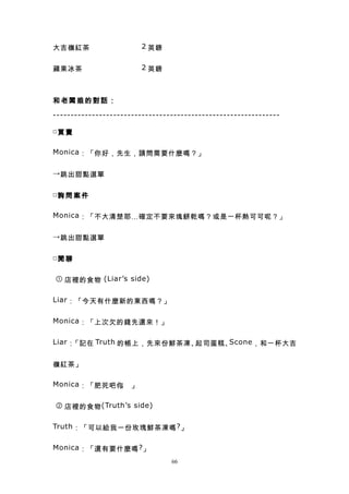 大吉嶺紅茶　　　　　　　 2 英鎊


蘋果冰茶　　　　　　　　 2 英鎊



和老闆娘的對話：

----------------------------------------------------------------

□買 賣


Monica ：「你好，先生，請問需要什麼嗎？」


→ 跳出甜點選單


□詢 問 案 件


Monica ：「不大清楚耶…確定不要來塊餅乾嗎？或是一杯熱可可呢？」


→ 跳出甜點選單


□閒 聊


① 店裡的食物 (Liar’s side)


Liar ：「今天有什麼新的東西嗎？」


Monica ：「上次欠的錢先還來！」


Liar ：「記在 Truth 的帳上，先來份鮮茶凍、起司蛋糕、Scone ，和一杯大吉


嶺紅茶」

Monica ：「肥死吧你 」
             。

② 店裡的食物 (Truth’s side)


Truth ：「可以給我一份玫瑰鮮茶凍嗎 ? 」


Monica ：「還有要什麼嗎 ? 」
                                 66
 