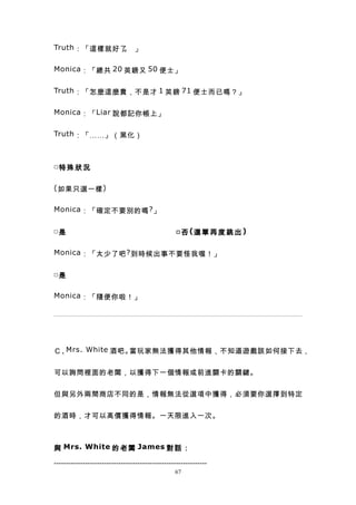 Truth ：「這樣就好了 」
             。

Monica ：「總共 20 英鎊又 50 便士」


Truth ：「怎麼這麼貴，不是才 1 英鎊 71 便士而已嗎？」


Monica ：「 Liar 說都記你帳上」


Truth ：「……」（黑化）



□特 殊 狀 況


( 如果只選一樣 )


Monica ：「確定不要別的嗎 ? 」


□是                                                 □ 否 (選 單 再 度 跳 出 )

Monica ：「太少了吧 ? 到時候出事不要怪我喔！」


□是


Monica ：「隨便你啦！」




Ｃ、Mrs. White 酒吧。當玩家無法獲得其他情報，不知道遊戲該如何接下去，


可以詢問裡面的老闆，以獲得下一個情報或前進關卡的關鍵。


但與另外兩間商店不同的是，情報無法從選項中獲得，必須要你選擇到特定


的酒時，才可以高價獲得情報。一天限進入一次。



與 Mrs. White 的 老 闆 James 對 話 ：

----------------------------------------------------------------
                                                  67
 