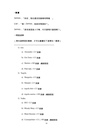 □買 賣


James ：「你好，現在還沒到營業時間喔 」
                     。

Liar ：「唷！ James ，我是來喝酒的 ~ 」


James ：「原來是甜食小子啊，今天要喝什麼酒啊？」


→ 開啟選單


（需先選擇酒的種類，才可以繼續往下選擇任一調酒）

----------------------------------------------------------------
      1) Gin

            a) Alexander→3.5 英鎊


            b) Gin Tonic→3.5 英鎊


            c) Martini→100 英鎊 →觸發對話


            d) Pink lady→3.5 英鎊

      2) Tequila

            a) Margarita→3.5 英鎊


            b) Matador→3.5 英鎊


            c) tequila shot→3.5 英鎊


            d) tequila sunrise→100 英鎊 →觸發對話

      3) Vodka

            a) B52→3.5 英鎊


            b) Bloody Mary→3.5 英鎊


            c) Black Russian→3.5 英鎊


            d) Cosmopolitan→3.5／100 英鎊 →觸發對話
                                                  68
 