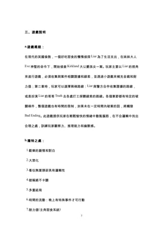 三、遊戲說明



a.遊戲概貌：


在現代的英國倫敦，一個好吃甜食的懶惰偵探 Liar 為了生活支出，在妹妹大人

Eve 神聖的命令下，開始偵查 Kirkland 大公爵孫女一案。玩家主要以 Liar 的視角


來進行遊戲，必須收集與案件相關證據和線索，並透過小遊戲來補充金錢和耐


力值；第二章時，玩家可以選擇兩條路線：Liar 與警方合作收集證據的路線，


或是扮演 Liar 的哥哥 Truth 去各處打工探聽線索的路線。各個章節都有特定的破


關條件，整個遊戲也有時間的限制，如果未在一定時間內破案的話，將觸發

Bad Ending。此遊戲提供玩家在輕鬆愉快的情緒中動點腦筋，在不合邏輯中找出


合理之處，訓練玩家觀察力、推理能力和幽默感。



b.獨特之處：


1.歡樂的劇情和對白


2.大眾化


3.看似無厘頭卻具有邏輯性


4.號稱絕不卡關


5.多重結局


6.時間的流動：晚上有特殊事件才可行動


7.耐力值(主角甜食系統)
                       7
 