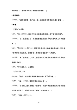 識的人吧。」（第四章來問話才會開啟這個情報。 ）

□詢 問 案 件


James ：「還不就那樣，我只是一個小小的酒吧老闆哪會知道什麼事 」
                                 。

□閒 聊


　 ① Liar’s side

Liar ：「唷～ James ，時候不早了怎麼還沒開店啊，是不是快倒了啊 ? 」


James ：「呿，是甜食小子，你腦袋都被蛋糕塞滿了嗎？酒吧晚上才開始營


業 」
 。

Liar ：「 Come on ， James ，甜食可是這世界上最營養的食物啊，想想看


~ 那美妙的奶油泡芙、散發著甜心氣味的草莓蛋糕 ~~( 陶醉 ) 」


James ：「噢！真是夠了，去去，把你被巧克力醬融化的腦袋拎去外面的垃


圾桶回收吧！」

Liar ：「哼！再見！」（離開）


　 ② Truth’s side

James ：「你好，現在還沒開始營業喔！喔～是 Truth 啊 」
                                。

Truth ：「嗨， James ，請問你這邊有缺人嗎？」


James ：「沒有喔，這只是間小小的酒吧，我這可憐的老闆沒有多餘的薪水


可以僱用其他人，或許你可以到〝農場〞去看看喔～ 」
                       。

Truth ：「謝啦～ James ！」



                       70
 