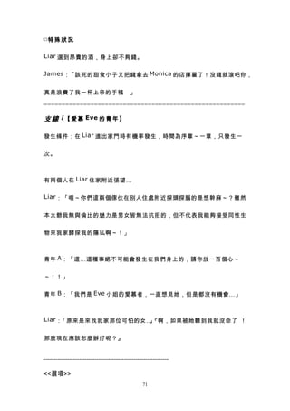 □特 殊 狀 況


Liar 選到昂貴的酒，身上卻不夠錢。


James ：「該死的甜食小子又把錢拿去 Monica 的店揮霍了！沒錢就滾吧你，


真是浪費了我一杯上帝的手稿 」
             。

========================================================

支 線 1 【 愛 慕 Eve 的 青 年 】

發生條件：在 Liar 進出家門時有機率發生，時間為序章～一章，只發生一


次。



有兩個人在 Liar 住家附近張望…

Liar ：「喂～你們這兩個傢伙在別人住處附近探頭探腦的是想幹麻～？雖然


本大爺我無與倫比的魅力是男女皆無法抗拒的，但不代表我能夠接受同性生


物來我家歸探我的隱私啊～！」



青年 A ：「這…這種事絕不可能會發生在我們身上的，請你放一百個心～


～！！」


青年 B ：「我們是 Eve 小姐的愛慕者，一直想見她，但是都沒有機會…」



Liar ：「原來是來找我家那位可怕的女…『啊，如果被她聽到我就沒命了 ！
                     」


那麼現在應該怎麼辦好呢？』


----------------------------------------------------------------

<<選項>>
                                                  71
 
