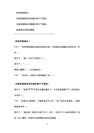 　把他們都趕走！


　先跟那個看起來有錢的青年 A 說話。


　先跟那個看起來靦腆的青年 B 說話。


　裝做都沒有看到離開。

----------------------------------------------------------------


□把 他 們 都 趕 走 ！


Liar ：「你們這兩個傢伙看起來就很可疑，在我還沒有發飆以前快走吧！哼


哼～」


青年 A ：「嘖～只好下次再來了！」


青年 B ：「……」


兩個人離開了。（此支線結束）

Liar ：「哈哈哈～知道本大爺的厲害了吧～！」



□先 跟 那 個 看 起 來 有 錢 的 青 年 A 說 話 。


青年 A ：「我是 PROUD 銀行老闆的獨生子，今天是想邀請 Eve 小姐和我出


去玩的！」

Liar ：「她現在心情很差，不會想見任何人的！『為了你的性命著想…』還是


晚點再來吧！」


青年 A ：「真的嗎？那就只好等下次了。對了，你是 Eve 小姐的哥哥吧？送


你一些小禮物，希望你以後能幫我和她拉近關係 」
                     。


                                                  72
 