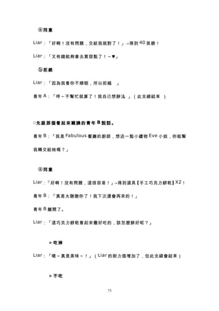 　ⓐ同意

Liar ：「好啊！沒有問題，交給我就對了！」→得到 40 英鎊！


Liar ：「又有錢能夠拿去買甜點了！～♥」


　ⓑ拒絕

Liar ：「因為我看你不順眼，所以拒絕 」
                    。


青年 A ：「哼～不幫忙就算了！我自己想辦法。」（此支線結束 ）




□先 跟 那 個 看 起 來 靦 腆 的 青 年 B 說 話 。


青年 B ：「我是 Fabulous 餐廳的廚師，想送一點小禮物 Eve 小姐，你能幫


我轉交給她嗎？」



　ⓐ同意

Liar ：「好啊！沒有問題，這很容易！」→得到道具         X2
                          【手工巧克力餅乾】 ！


青年 B ：「真是太謝謝你了！我下次還會再來的！」


青年 B 離開了。

Liar ：「這巧克力餅乾看起來蠻好吃的，該怎麼辦好呢？」



　　　＞吃掉

Liar ：「嗯～真是美味～！」（ Liar 的耐力值增加了，但此支線會結束）



　　　＞不吃


                            73
 