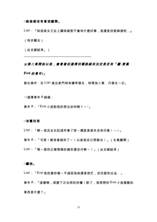 □裝 做 都 沒 有 看 到 離 開 。


Liar ：『和我家女王扯上關係絕對不會有什麼好事，我還是別惹麻煩吧…』


（快步離去）


（此支線結束。）

----------------------------------------------------------------

※第二章開始以後，會看當初選擇何種路線來決定是否有「續‧愛慕

Eve 的 青 年 Ⅰ 」


發生條件：在 Liar 進出家門時有機率發生，時間為二章，只發生一次。



→ 選擇青年 A 路線：


青年 A ：「 Eve 小姐對我的想法如何啊？～ ♡ 」



□老 實 回 答


Liar ：「啊～我完全忘記這件事了耶～應該是根本沒有印象！～☆」


青年 A ：「可惡！算我看錯你了～！以後我自己想辦法！」（生氣離開）

Liar ：「喂～提供正確情報的錢你還沒付啊～！」（此支線結束）



□騙 他 。


Liar ：「 Eve 很欣賞你喔～不過因為她還是很忙，沒空跟你出去 」
                                  。


青年 A ：「這樣啊…那麼下次也拜託你囉！對了，我想問你 Eve 小姐喜歡的


東西是什麼？」



                                                  75
 