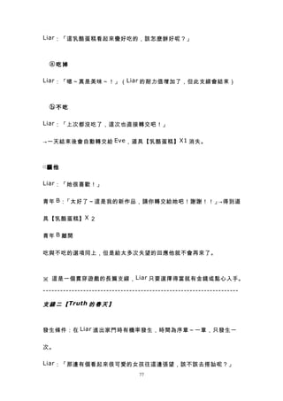 Liar ：「這乳酪蛋糕看起來蠻好吃的，該怎麼辦好呢？」



　ⓐ吃掉

Liar ：「嗯～真是美味～！」（ Liar 的耐力值增加了，但此支線會結束）



　ⓑ不吃

Liar ：「上次都沒吃了，這次也直接轉交吧！」


→一天結束後會自動轉交給 Eve ，道具【乳酪蛋糕】 X1 消失。



□騙 他


Liar ：「她很喜歡！」


青年 B ：「太好了～這是我的新作品，請你轉交給她吧！謝謝！！」→得到道


具【乳酪蛋糕】 X ２


青年 B 離開


吃與不吃的選項同上，但是給太多次失望的回應他就不會再來了。



※ 這是一個貫穿遊戲的長篇支線， Liar 只要選擇得當就有金錢或點心入手。

--------------------------------------------------------------------

支 線 二 【 Truth 的 春 天 】



發生條件：在 Liar 進出家門時有機率發生，時間為序章～一章，只發生一


次。

Liar ：「那邊有個看起來很可愛的女孩往這邊張望，該不該去搭訕呢？」
                                 77
 