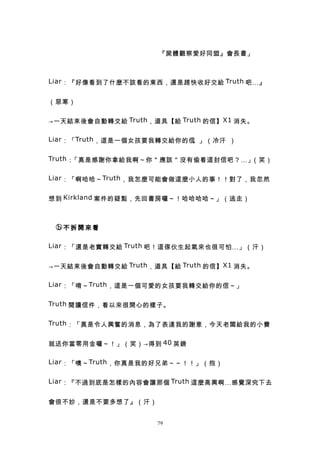 　　　　　                 『屍體觀察愛好同盟』會長書」



Liar ：『好像看到了什麼不該看的東西，還是趕快收好交給 Truth 吧…』


（惡寒）


→一天結束後會自動轉交給 Truth ，道具【給 Truth 的信】 X1 消失。

Liar ：「 Truth ，這是一個女孩要我轉交給你的信。」（冷汗 ）

Truth ：「真是感謝你拿給我啊～你＂應該＂沒有偷看這封信吧？…」（笑）

Liar ：「啊哈哈～ Truth ，我怎麼可能會做這麼小人的事！！對了，我忽然


想到 Kirkland 案件的疑點，先回書房囉～！哈哈哈哈～」（逃走）



　ⓑ不拆開來看

Liar ：「還是老實轉交給 Truth 吧！這傢伙生起氣來也很可怕…」（汗）


→一天結束後會自動轉交給 Truth ，道具【給 Truth 的信】 X1 消失。

Liar ：「唷～ Truth ，這是一個可愛的女孩要我轉交給你的信～」


Truth 閱讀信件，看以來很開心的樣子。


Truth ：「真是令人興奮的消息，為了表達我的謝意，今天老闆給我的小費


就送你當零用金囉～！」（笑）→得到 40 英鎊

Liar ：「噢～ Truth ，你真是我的好兄弟～～！！」（抱）


Liar ：『不過到底是怎樣的內容會讓那個 Truth 這麼高興啊…感覺深究下去


會很不妙，還是不要多想了』（汗）


                     79
 