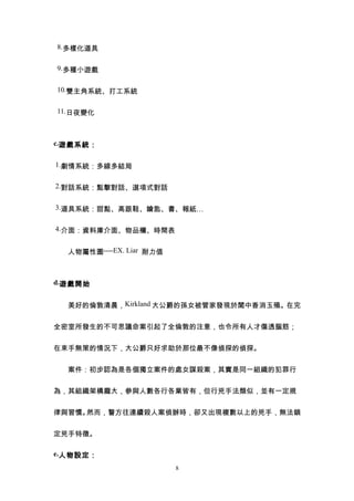 8.多樣化道具


9.多種小遊戲


10.雙主角系統、打工系統


11.日夜變化



c.遊戲系統：


1.劇情系統：多線多結局


2.對話系統：點擊對話、選項式對話


3.道具系統：甜點、高跟鞋、鑰匙、書、報紙…


4.介面：資料庫介面、物品欄、時間表


  人物屬性圖----EX. Liar 耐力值



d.遊戲開始


　　美好的倫敦清晨，Kirkland 大公爵的孫女被管家發現於閨中香消玉殞。在完


全密室所發生的不可思議命案引起了全倫敦的注意，也令所有人才傷透腦筋；


在束手無策的情況下，大公爵只好求助於那位最不像偵探的偵探。


　　案件：初步認為是各個獨立案件的處女謀殺案，其實是同一組織的犯罪行


為，其組織架構龐大，參與人數各行各業皆有，但行兇手法類似，並有一定規


律與習慣。然而，警方往連續殺人案偵辦時，卻又出現複數以上的兇手，無法鎖


定兇手特徵。

e.人物設定：
                          8
 