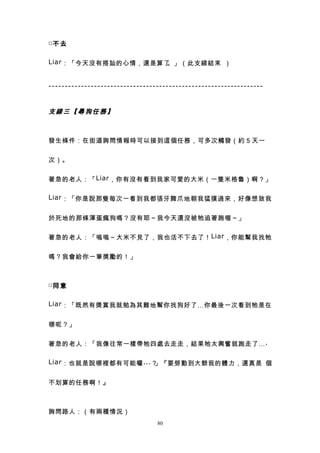 □不 去


Liar ：「今天沒有搭訕的心情，還是算了。」（此支線結束 ）


------------------------------------------------------------------


支線三【尋狗任務】



發生條件：在街道詢問情報時可以接到這個任務，可多次觸發（約５天一


次）。


著急的老人：「 Liar ，你有沒有看到我家可愛的大米（一隻米格魯）啊？」

Liar ：「你是說那隻每次一看到我都張牙舞爪地朝我猛撲過來，好像想致我


於死地的那條渾蛋瘋狗嗎？沒有耶～我今天還沒被牠追著跑喔～」


著急的老人：「嗚嗚～大米不見了，我也活不下去了！ Liar ，你能幫我找牠


嗎？我會給你一筆獎勵的！」



□同 意


Liar ：「既然有獎賞我就勉為其難地幫你找狗好了…你最後一次看到牠是在


哪呢？」


著急的老人：「我像往常一樣帶牠四處去走走，結果牠太興奮就跑走了… .

Liar ：也就是說哪裡都有可能囉 ... ？」『要勞動到大爺我的體力，還真是 個


不划算的任務啊！』



詢問路人：（有兩種情況）
                                 80
 