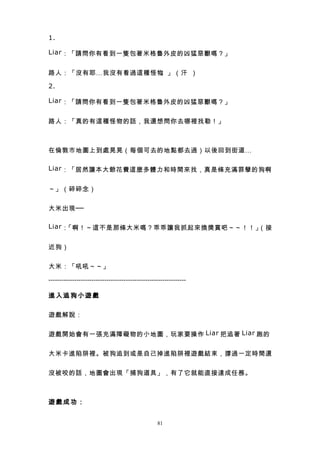 1.

Liar ：「請問你有看到一隻包著米格魯外皮的凶猛惡獸嗎？」


路人：「沒有耶…我沒有看過這種怪物。」（汗 ）

2.

Liar ：「請問你有看到一隻包著米格魯外皮的凶猛惡獸嗎？」


路人：「真的有這種怪物的話，我還想問你去哪裡找勒！」



在倫敦市地圖上到處晃晃（每個可去的地點都去過）以後回到街道…

Liar ：「居然讓本大爺花費這麼多體力和時間來找，真是條充滿罪孽的狗啊


～」（碎碎念）


大米出現──

Liar ：「啊！～這不是那條大米嗎？乖乖讓我抓起來換獎賞吧～～！！」（接


近狗）


大米：「吼吼～～」

----------------------------------------------------------------

進入追狗小遊戲


遊戲解說：


遊戲開始會有一張充滿障礙物的小地圖，玩家要操作 Liar 把追著 Liar 跑的


大米卡進陷阱裡。被狗追到或是自己掉進陷阱裡遊戲結束，撐過一定時間還


沒被咬的話，地圖會出現「捕狗道具」，有了它就能直接達成任務。



遊戲成功：


                                                  81
 