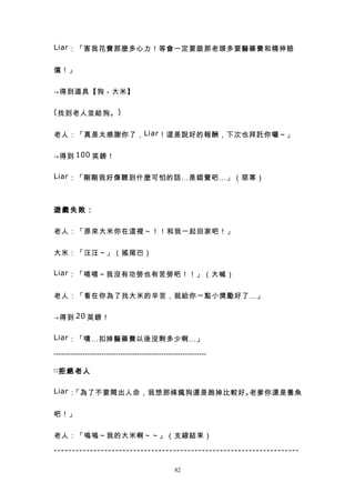 Liar ：「害我花費那麼多心力！等會一定要跟那老頭多要醫藥費和精神賠


償！」


→得到道具【狗－大米】

( 找到老人並給狗。 )


老人：「真是太感謝你了， Liar ！這是說好的報酬，下次也拜託你囉～」


→得到 100 英鎊！

Liar ：「剛剛我好像聽到什麼可怕的話…是錯覺吧…」（惡寒）



遊戲失敗：


老人：「原來大米你在這裡～！！和我一起回家吧！」


大米：「汪汪～」（搖尾巴）

Liar ：「喂喂～我沒有功勞也有苦勞吧！！」（大喊）


老人：「看在你為了找大米的辛苦，就給你一點小獎勵好了…」


→得到 20 英鎊！

Liar ：「嘖…扣掉醫藥費以後沒剩多少啊…」

----------------------------------------------------------------

□拒 絕 老 人


Liar ：「為了不要鬧出人命，我想那條瘋狗還是跑掉比較好。老爹你還是養魚


吧！」


老人：「嗚嗚～我的大米啊～～」（支線結束）

--------------------------------------------------------------------

                                                  82
 