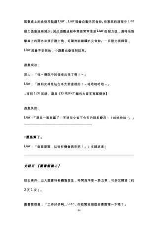 點擊桌上的食物再點選 Liar ， Liar 就會自動吃完食物。吃東西的過程中 Liar


耐力值會逐漸減少。因此遊戲過程中需要常常注意 Liar 的耐力值，適時地點


擊桌上的開水來提升耐力值，好讓他能繼續吃完食物。一旦耐力值歸零，

Liar 就會不支倒地，小遊戲也會強制結束。



遊戲成功：


眾人：「哇～傳說中的強者出現了啊！～」

Liar ：「勝利女神是站在本大爺這裡的！～哇哈哈哈哈～」


→得到 120 英鎊、道具【 CHERRY 麵包大胃王冠軍獎狀】



遊戲失敗：

Liar ：「還差一點就贏了…不過至少省下今天的甜點費用～！哈哈哈哈～ 」
                                   」

----------------------------------------------------------------


□還 是 算 了 。


Liar ：「查案要緊，以後有機會再來吧！」（支線結束）




支線五 【圖書館義工】



發生條件：出入圖書時有機會發生，時間為序章～第五章，可多次觸發（約

3 天 1 次）。



圖書管理員：「工作好多啊… Liar ，你能幫我把這些書整理一下嗎？」
                                                  84
 