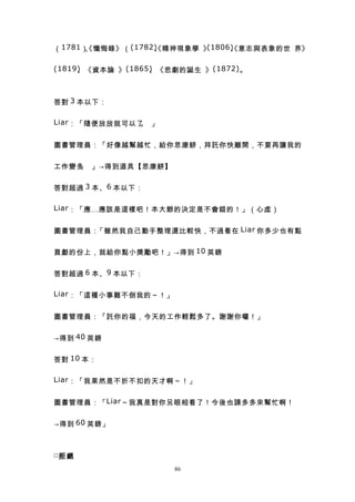 （ 1781 ） 懺悔錄》（ (1782) 精神現象學 》
        、
        《           、
                    《        (1806) 意志與表象的世 界》
                                  、
                                  《

(1819) 《資本論 》 (1865) 《悲劇的誕生 》 (1872) 。
     、             、



答對 3 本以下：

Liar ：「隨便放放就可以了 」
               。


圖書管理員：「好像越幫越忙，給你思康餅，拜託你快離開，不要再讓我的


工作變多 」→得到道具【思康餅】
    。


答對超過 3 本、 6 本以下：

Liar ：「應…應該是這樣吧！本大爺的決定是不會錯的！」（心虛）


圖書管理員：「雖然我自己動手整理還比較快，不過看在 Liar 你多少也有點


貢獻的份上，就給你點小獎勵吧！」→得到 10 英鎊


答對超過 6 本、 9 本以下：

Liar ：「這種小事難不倒我的～！」


圖書管理員：「託你的福，今天的工作輕鬆多了。謝謝你囉！」


→得到 40 英鎊


答對 10 本：

Liar ：「我果然是不折不扣的天才啊～！」


圖書管理員：「 Liar ～我真是對你另眼相看了！今後也請多多來幫忙啊！


→得到 60 英鎊」



□拒 絕
                       86
 