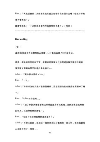 Liar ：「天氣這麼好，大爺要去找某處正在等待我的甜心去囉！你就好好和


書本奮戰吧～」


圖書管理員：「下次你就不要再拜託我幫你找書！」（咬牙）

------------------------------------------------------------------------------------------



Bad ending


┌ 之一


條件 : 玩家無法在時間限制內破關， Liar 最後會被 Adam 解決掉。



這是一個陰暗狹窄的地下室，犯罪者用愉快地口吻問候他無法掙脫的獵物，


享受獵人與獵物間不對等的最後時光──

Adam ：「真令我失望呢～ Liar 」


Liar ：「！？」


Adam ：「本來以為你只是外表像個癈柴，沒想到連內在也徹底地腐爛掉了啊


～」

Liar ：「 Adam ！你居然…」


Adam ：「給了你許多機會都無法好好把握來尋找真相…沒辦法帶給我樂趣


的玩具，抹殺掉也無所謂囉～」

Liar ：「可惡！快放開我啊你這混蛋！！」


Adam ：「不甘心的話，就到另一個世界去好好懺悔吧！放心吧，很快就會有


人去陪伴你了～呵呵～」
                                            87
 