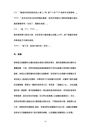 Liar ：「難道你想再殺害其他人嗎？『希 望 Eve 和 Truth 能夠平安無事啊…』
                   」

Adam ：「我沒有回答失敗者問題的義務，就用你那臨死才變得稍微靈光點的


腦袋慢慢想吧～永別了，蹩腳的偵探 」
                。

Liar ：「嗚… Eve 、 Truth… 」


雖然還想開口說些什麼，但犯罪者已轉身離去並關上大門，留下無盡的黑暗


和悔恨給予年輕的偵探。

Adam ：「接下來，該做什麼好呢～呵呵～」



四、結論



參與這次遊戲製作企畫的組員全都是文學院的學生，雖然很遺憾地無法製作出


實體遊戲，不過，我們希望透過這個遊戲展現不同於血腥暴力等商業化遊戲的


創意，表現出文學院獨有的知識以及幽默感，並希望可以在遊戲中培養獨立思


考的能力。透過這次的課程，所學到的不只是遊戲中的哲學，也獲得了製作遊戲


的各種樂趣，學習另一種寫作與思考方式；常言道：「遊戲如人生」，你在遊戲


裡的每一個選擇，都可能會觸發另一個支線或是悲慘的結局，有時這些選項非


常無厘頭，甚至沒有任何根據，但它們也是推轉人生齒輪的重要部分，所以，


我們如果放開心胸做出自己覺得最合理的決定，不管結局是什麼，都能開心地


大笑，發揮我們的幽默感。最後，希望我們的遊戲製作完成之時，能讓玩家體驗


到具有日式漫畫風格和小說式情節的樂趣，以及隱藏在遊戲間的人生哲學。



                           88
 